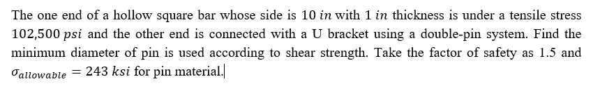 The one end of a hollow square bar whose side is 10 in with 1 in thickness is under a tensile stress
102,500 psi and the other end is connected with a U bracket using a double-pin system. Find the
minimum diameter of pin is used according to shear strength. Take the factor of safety as 1.5 and
Oallowable = 243 ksi for pin material.
