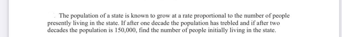 The population of a state is known to grow at a rate proportional to the number of people
presently living in the state. If after one decade the population has trebled and if after two
decades the population is 150,000, find the number of people initially living in the state.