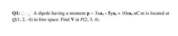 A dipole having a moment p = 3xax - 5yay + 10zaz nC.m is located at
Q1:
Q(1, 2, -4) in free space. Find V at P(2, 3, 4).