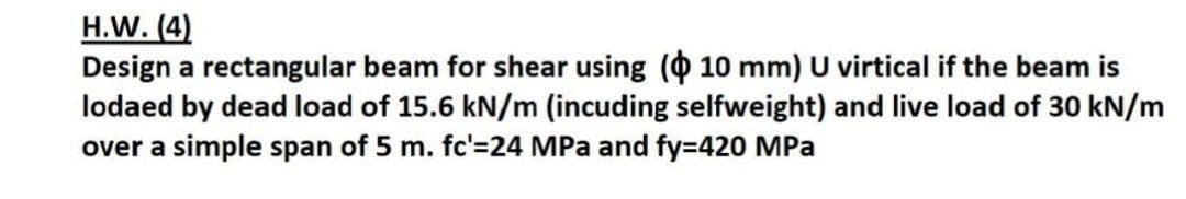 H.W. (4)
Design a rectangular beam for shear using ( 10 mm) U virtical if the beam is
lodaed by dead load of 15.6 kN/m (incuding selfweight) and live load of 30 kN/m
over a simple span of 5 m. fc'=24 MPa and fy=420 MPa