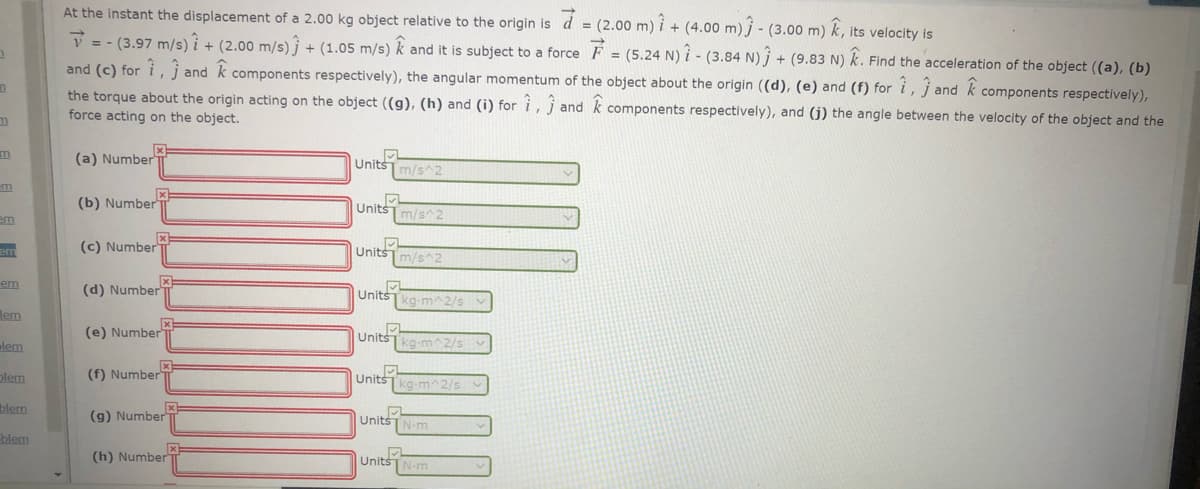 At the instant the displacement of a 2.00 kg object relative
the origin is d = (2.00 m) i + (4.00 m) j - (3.00 m) k, its velocity is
V = - (3.97 m/s) i + (2.00 m/s)j + (1.05 m/s) k and it is subject to a force F = (5.24 N) i - (3.84 N) j + (9.83 N) k. Find the acceleration of the object ((a), (b)
and (c) for i, j and k components respectively), the angular momentum of the object about the origin ((d), (e) and (f) for i, j and k
the torque about the origin acting on the object ((g), (h) and (i) for i, j and k components respectively), and (j) the angle between the velocity of the object and the
force acting on the object.
components respectively),
(a) Number
Unitsm/s^2
(b) Number
Units
[m/s^2
em
(c) Number
Unitsm/s^2
em
em
(d) Number
Units
kg-m^2/s
lem
(e) Number
Units
[kg-m^2/s v
alem
plem
(f) Number T
UnitšTkg-m^2/s
blem
(g) Number
UnitsTN-m
blem
(h) Number
UnitsN-m
