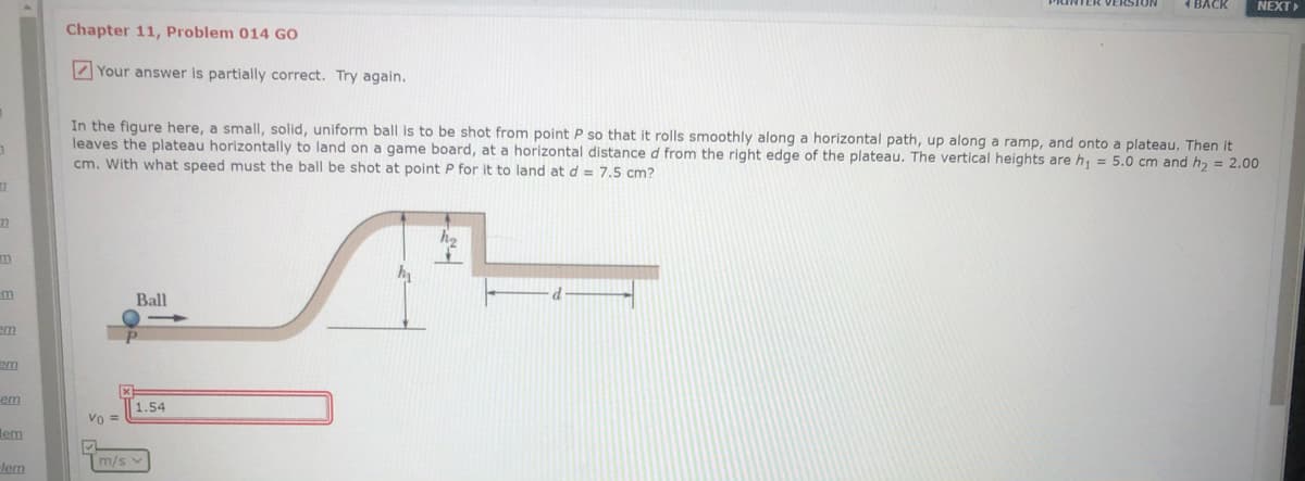 PRINTER VERSION
1 BACK
NEXT
Chapter 11, Problem 014 Go
Z Your answer is partially correct. Try again.
In the figure here, a small, solid, uniform ball is to be shot from point P so that it rolls smoothly along a horizontal path, up along a ramp, and onto a plateau. Then it
leaves the plateau horizontally to land on a game board, at a horizontal distance d from the right edge of the plateau. The vertical heights are h, = 5.0 cm and h, = 2.00
cm. With what speed must the ball be shot at point P for it to land at d = 7,5 cm?
Ball
em
em
1.54
Vo =
lem
m/s v
lem
