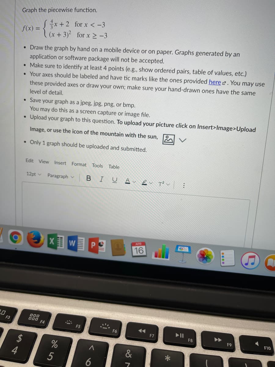 Graph the piecewise function.
*+2 for x < -3
(x+3)2 for x 2 -3
f(x) =
• Draw the graph by hand on a mobile device or on paper. Graphs generated by an
application or software package will not be accepted.
• Make sure to identify at least 4 points (e.g., show ordered pairs, table of values, etc.)
• Your axes should be labeled and have tic marks like the ones provided here . You may use
these provided axes or draw your own; make sure your hand-drawn ones have the same
level of detail,
• Save your graph as a jpeg, jpg, png, or bmp.
You may do this as a screen capture or image file.
Upload your graph to this question. To upload your picture click on Insert>Image>Upload
Image, or use the icon of the mountain with the sun,
• Only 1 graph should be uploaded and submitted.
Edit View Insert
Format
Tools Table
В I
2 アン:
12pt v
Paragraph v
APR
W
16
20
F3
D00
D00 F4
F5
F6
F7
F8
F9
F10
&
5
