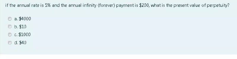 if the annual rate is 5% and the annual infinity (forever) payment is $200, what is the present value of perpetuity?
a. $4000
b. $10
c. $1000
d. $40
