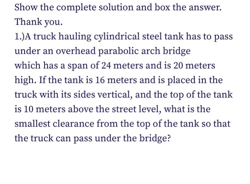 Show the complete solution and box the answer.
Thank you.
1.)A truck hauling cylindrical steel tank has to pass
under an overhead parabolic arch bridge
which has a span of 24 meters and is 20 meters
high. If the tank is 16 meters and is placed in the
truck with its sides vertical, and the top of the tank
is 10 meters above the street level, what is the
smallest clearance from the top of the tank so that
the truck can pass under the bridge?