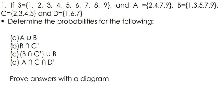 1. If S={1, 2, 3, 4, 5, 6, 7, 8, 9}, and A ={2,4,7,9}, B={1,3,5,7,9},
C={2,3,4,5} and D={1,6,7}
Determine the probabilities for the following:
(a)A U B
(b)B N C'
(c) (B N C') U B
(d) A NCND'
Prove answers with a diagram
