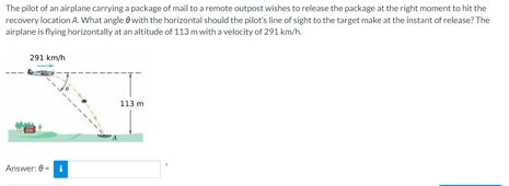 The pilot of an airplane carrying a package of mall to a remote outpost wishes to release the package at the right moment to hit the
recovery location A What angle ewith the horizontal should the pilot's line of sight to the target make at the instant of release? The
airplane is flying horizontally at an altitude of 113 m with a velocity of 291 km/h.
291 km/h
113 m
Answer: 8-i
