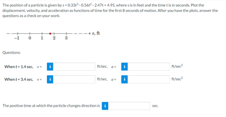 The position of a particle is given by s- 0.33r-0.56r2 - 247t + 4.95, where s is in feet and the time t is in seconds. Plot the
displacement, velocity, and acceleration as functions of time for the first 8 seconds of motion. After you have the plots, answer the
questions as a check on your work.
-+s, ft
1
2
3
Questions:
When t- 1.4 sec, v-
ft/sec. a
ft/sec
When t= 3,4 sec, v
ft/sec. a
tusec?
The positive time at which the particle changes direction is
sec.
