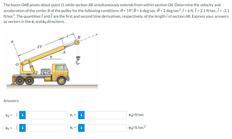 The boom OAB pivots about point O, while section AB simultaneously extends from within section OA. Determine the velocity and
acceleration of the center Bof the pulley for the following conditions: 0- 19.0-6 deg/sec, - 2 deg/sec,I-6 ft.- 2.1 ft/sec, 73.1
ft/sec?. The quantities / and / are the first and second time derivatives, respectively, of the length / of section AB. Express your answers
as vectors in the e, and eg directions.
27
Answers:
eal ft/sec
eal fsec?
