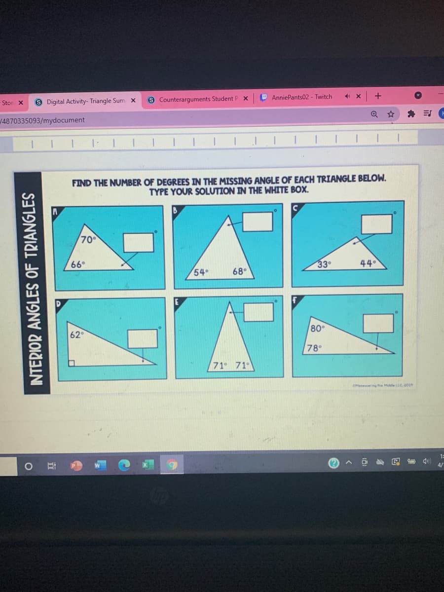 9 Digital Activity- Triangle Sum x
s Counterarguments Student P x
O AnniePants02 - Twitch
Stor X
身 司。
14870335093/mydocument
FIND THE NUMBER OF DEGREES IN THE MISSING ANGLE OF EACH TRIANGLE BELOW.
TYPE YOUR SOLUTION IN THE WHITE BOX.
70
66°
33
44°
54°
68°
80°
62
78°
71 71°
OMateering the Mdle C.0019
1:
(?
INTERIOR ANGLES OF TRIANGLES
近
