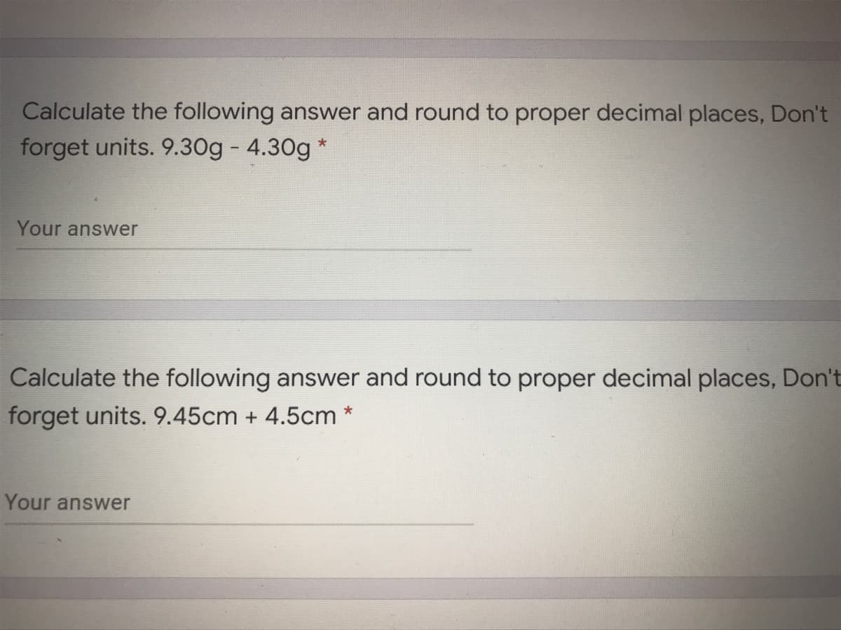 Calculate the following answer and round to proper decimal places, Don't
forget units. 9.30g - 4.30g *
Your answer
Calculate the following answer and round to proper decimal places, Don't
forget units. 9.45cm + 4.5cm
Your answer
