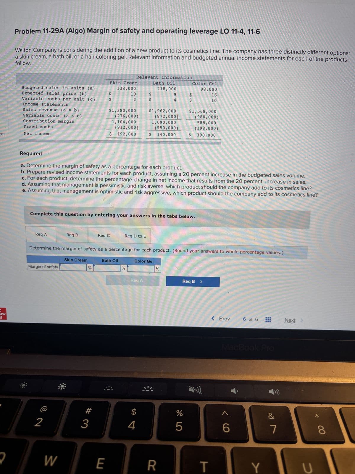 ces
aw
19
2
Problem 11-29A (Algo) Margin of safety and operating leverage LO 11-4, 11-6
Walton Company is considering the addition of a new product to its cosmetics line. The company has three distinctly different options:
a skin cream, a bath oil, or a hair coloring gel. Relevant information and budgeted annual income statements for each of the products
follow.
Budgeted sales in units (a)
Expected sales price (b)
Variable costs per unit (c)
Income statements
Sales revenue (a x b)
Variable costs (ax c)
Contribution margin
Fixed costs
Net income
Req A
Margin of safety
Determine the margin of safety as
2
Req B
W
Skin Cream
%
#
3
Required
a. Determine the margin of safety as a percentage for each product.
b. Prepare revised income statements for each product, assuming a 20 percent increase in the budgeted sales volume.
c. For each product, determine the percentage change in net income that results from the 20 percent increase in sales.
d. Assuming that management is pessimistic and risk averse, which product should the company add to its cosmetics line?
e. Assuming that management is optimistic and risk aggressive, which product should the company add to its cosmetics line?
Req C
Skin Cream
138,000
Complete this question by entering your answers in the tabs below.
$1,380,000
(276,000)
1,104,000
(912,000)
$ 192,000
E
10
2
Relevant Information
Bath Oil
218,000
Bath Oil
Req D to E
%
$
$
< Req A
$1,962,000
(872,000)
$
4
1,090,000
9
4
(950,000)
$ 140,000
Color Gel
percentage for each product. (Round your answers to whole percentage values.)
%
$
R
Color Gel
98,000
16
10
$1,568,000
(980,000)
588,000
(198,000)
$ 390,000
%
5
Req B >
T
< Prev
*********
6 of 6
< C
MacBook Pro
IT
Y
&
7
Next >
*********
U
*
8