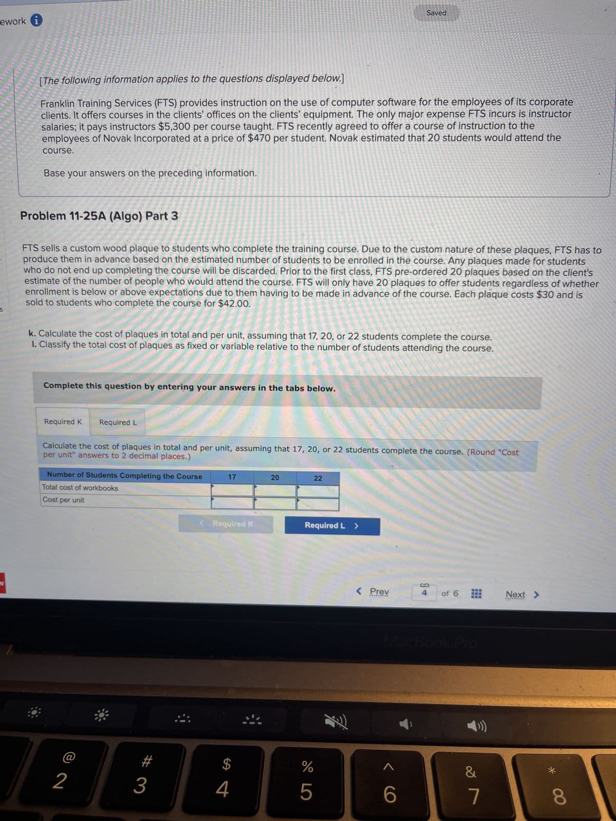ework i
[The following information applies to the questions displayed below.]
Franklin Training Services (FTS) provides instruction on the use of computer software for the employees of its corporate
clients. It offers courses in the clients' offices on the clients' equipment. The only major expense FTS incurs is instructor
salaries; it pays instructors $5,300 per course taught. FTS recently agreed to offer a course of instruction to the
employees of Novak Incorporated at a price of $470 per student. Novak estimated that 20 students would attend the
course.
Base your answers on the preceding information.
Problem 11-25A (Algo) Part 3
FTS sells a custom wood plaque to students who complete the training course. Due to the custom nature of these plaques, FTS has to
produce them in advance based on the estimated number of students to be enrolled in the course. Any plaques made for students
who do not end up completing the course will be discarded. Prior to the first class, FTS pre-ordered 20 plaques based on the client's
estimate of the number of people who would attend the course. FTS will only have 20 plaques to offer students regardless of whether
enrollment is below or above expectations due to them having to be made in advance of the course. Each plaque costs $30 and is
sold to students who complete the course for $42.00.
k. Calculate the cost of plaques in total and per unit, assuming that 17, 20, or 22 students complete the course.
1. Classify the total cost of plaques as fixed or variable relative to the number of students attending the course.
Complete this question by entering your answers in the tabs below.
Required K
Required L
Calculate the cost of plaques in total and per unit, assuming that 17, 20, or 22 students complete the course. (Round "Cost
per unit" answers to 2 decimal places.)
Number of Students Completing the Course
Total cost of workbooks
Cost per unit
2
#
3
17
Required K
$
4
20
22
Required L >
Saved
%
5
Fi
< Prev
<C
of 6
MacBook Pro
T
7
∞
7
Next >
*
8
