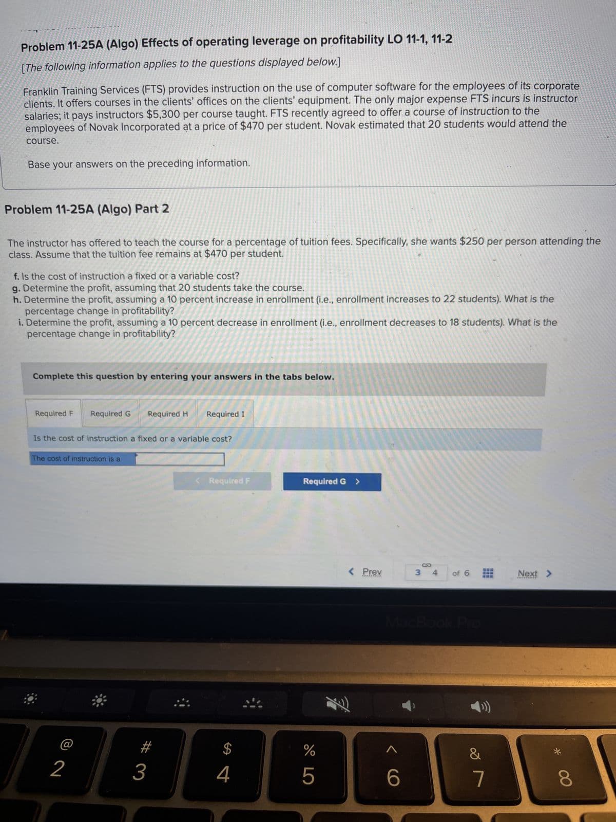 2
Problem 11-25A (Algo) Effects of operating leverage on profitability LO 11-1, 11-2
[The following information applies to the questions displayed below.]
Franklin Training Services (FTS) provides instruction on the use of computer software for the employees of its corporate
clients. It offers courses in the clients' offices on the clients' equipment. The only major expense FTS incurs is instructor
salaries; it pays instructors $5,300 per course taught. FTS recently agreed to offer a course of instruction to the
employees of Novak Incorporated at a price of $470 per student. Novak estimated that 20 students would attend the
course.
Base your answers on the preceding information.
Problem 11-25A (Algo) Part 2
The instructor has offered to teach the course for a percentage of tuition fees. Specifically, she wants $250 per person attending the
class. Assume that the tuition fee remains at $470 per student.
f. Is the cost of instruction a fixed or a variable cost?
g. Determine the profit, assuming that 20 students take the course.
h. Determine the profit, assuming a 10 percent increase in enrollment (i.e., enrollment increases to 22 students). What is the
percentage change in profitability?
i. Determine the profit, assuming a 10 percent decrease in enrollment (i.e., enrollment decreases to 18 students). What is the
percentage change in profitability?
Complete this question by entering your answers in the tabs below.
Required F
Required G
Is the cost of instruction a fixed or a variable cost?
The cost of instruction is a
2
Required H Required I
3
< Required F
जी
4
Required G >
%
XLO
5
< Prev
*********
X!)
MacBook Pro
< C
3 4 of 6
6
&
7
---
‒‒‒
Next >
*******
*
8