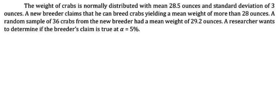 The weight of crabs is normally distributed with mean 28.5 ounces and standard deviation of 3
ounces. A new breeder claims that he can breed crabs yielding a mean weight of more than 28 ounces. A
random sample of 36 crabs from the new breeder had a mean weight of 29.2 ounces. A researcher wants
to determine if the breeder's claim is true at a = 5%.