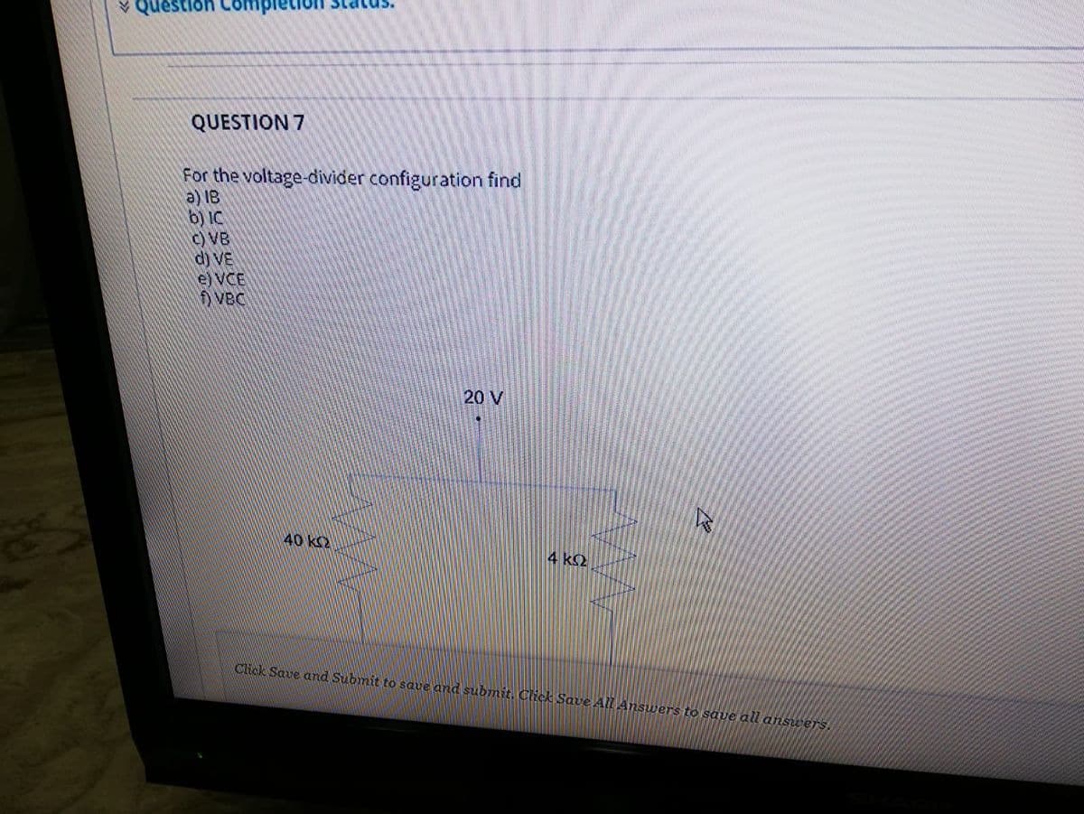 V Question Co
QUESTION 7
For the voltage-divider configuration find
a) IB
b) IC
C) VB
d) VE
e) VCE
VBC
20 V
40 k2
4 k2
Click Save and Submit to saue and submit. Click Save All Answers to saue all answers.
