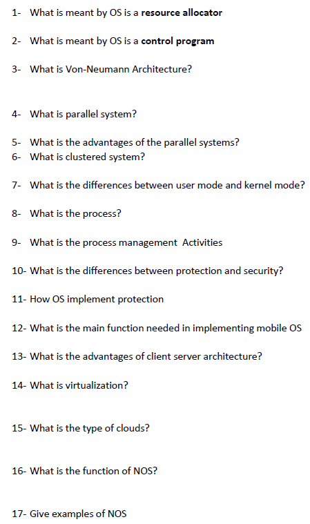 1- What is meant by OS is a resource allocator
2- What is meant by OS is a control program
3- What is Von-Neumann Architecture?
4- What is parallel system?
5- What is the advantages of the parallel systems?
6- What is clustered system?
7- What is the differences between user mode and kernel mode?
8- What is the process?
9- What is the process management Activities
10- What is the differences between protection and security?
11- How OS implement protection
12- What is the main function needed in implementing mobile OS
13- What is the advantages of client server architecture?
14- What is virtualization?
15- What is the type of clouds?
16- What is the function of NOS?
17- Give examples of NOS
