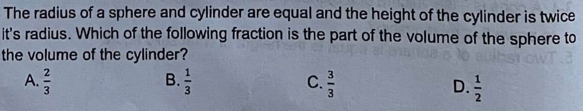 The radius of a sphere and cylinder are equal and the height of the cylinder is twice
it's radius. Which of the following fraction is the part of the volume of the sphere to
the volume of the cylinder?
A.
B.
3
c.
С.
D. !
M/3
213
