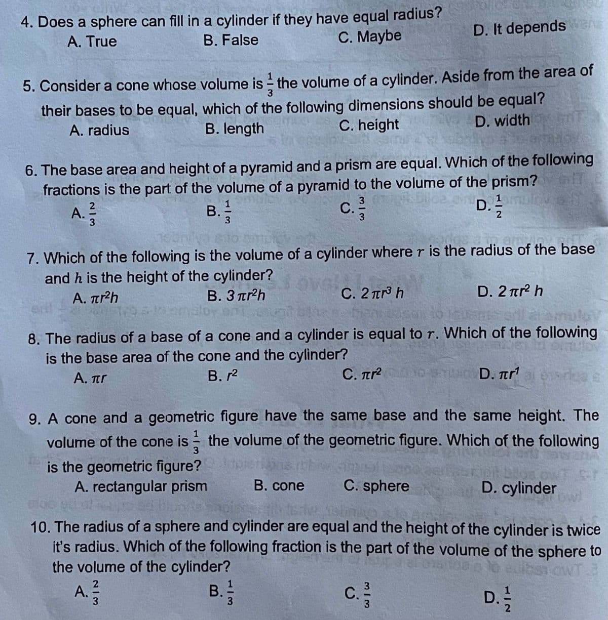 4. Does a sphere can fill in a cylinder if they have equal radius?
C. Maybe
A. True
D. It depends an
B. False
5. Consider a cone whose volume is - the volume of a cylinder. Aside from the area of
their bases to be equal, which of the following dimensions should be equal?
D. width
A. radius
B. length
C. height
6. The base area and height of a pyramid and a prism are equal. Which of the following
fractions is the part of the volume of a pyramid to the volume of the prism?
D. 2lO o
2
A.
В. 1
3
С.
c.
3.
7. Which of the following is the volume of a cylinder where r is the radius of the base
and h is the height of the cylinder?
amin
A. Tr²h
B. 3 trh
C. 2 TTr h
D. 2 ar h
alam
8. The radius of a base of a cone and a cylinder is equal to r. Which of the following
is the base area of the cone and the cylinder?
В. г2
A. πr
C. Tr D. tr
9. A cone and a geometric figure have the same base and the same height. The
volume of the cone is - the volume of the geometric figure. Which of the following
is the geometric figure?
A. rectangular prism
B. cone
C. sphere
D. cylinder
ow
10. The radius of a sphere and cylinder are equal and the height of the cylinder is twice
it's radius. Which of the following fraction is the part of the volume of the sphere to
the volume of the cylinder?
A.
2
В. 1
С.
D. !
M/3
