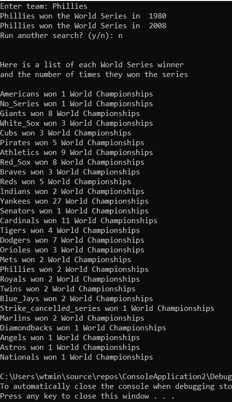 Enter team: Phillies
Phillies won the World Series in 1980
Phillies won the World Series in 2008
Run another search? (y/n): n
Here is a list of each World Series winner
and the number of times they won the series
Americans won 1 World Championships
No_Series won 1 World Championships
Giants won 8 World Championships
White_Sox won 3 World Championships
Cubs won 3 World Championships
Pirates won 5 World Championships
LAthletics won 9 World Championships
Red_Sox won 8 World Championships
Braves won 3 World Championships
Reds won 5 World Championships
Indians won 2 World Championships
Yankees won 27 World Championships
Senators won 1 World Championships
Cardinals won 11 World Championships
Tigers won 4 World Championships
Dodgers won 7 World Championships
Orioles won 3 World Championships
Mets won 2 World Championships
Phillies won 2 World Championships
Royals won 2 World Championships
Twins won 2 World Championships
Blue_Jays won 2 World Championships
Strike_cancelled_series won 1 World Championships
Marlins won 2 World Championships
Diamondbacks won 1 World Championships
Angels won 1 World Championships
Astros won 1 World Championships
Nationals won 1 World Championships
C: \Users\wtmin\source\repos\ConsoleApplication2\Debug
To automatically close the console when debugging sto
Press any key to close this window . .
