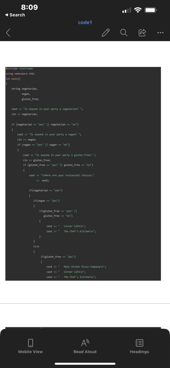 8:09
◄ Search
#include <iostream>
using namespace std;
int main()
string vegetarian,
vegan,
gluten free;
cout << "Is anyone in your party a vegetarian? ";
cin >> vegetarian;
if (vegetarian == "yes" || vegetarian == "no")
cout << "Is anyone in your party a vegan? ";
cin >> vegan;
if (vegan="yes" || vegan= "no")
cout << "Is anyone in your party a gluten-free? ";
cin >> gluten free;
if (gluten free == "yes" || gluten free == "no")
{
cout << "\nHere are your restaurant choices:"
<< endl;
if(vegetarian == "yes")
if(vegan "yes")
{
if(gluten free == "yes" ||
gluten free "no")
{
}
code1
else
cout << "
cout << "
Mobile View
if(gluten free == "yes")
(
cout << "
coute "
cout << "
Corner Cafe\n";
The Chef's Kitchen\n";
Main Street Pizza Company\n";
Corner Cafe\n";
The Chef's Kitchen\n";
Read Aloud
Ő
Headings