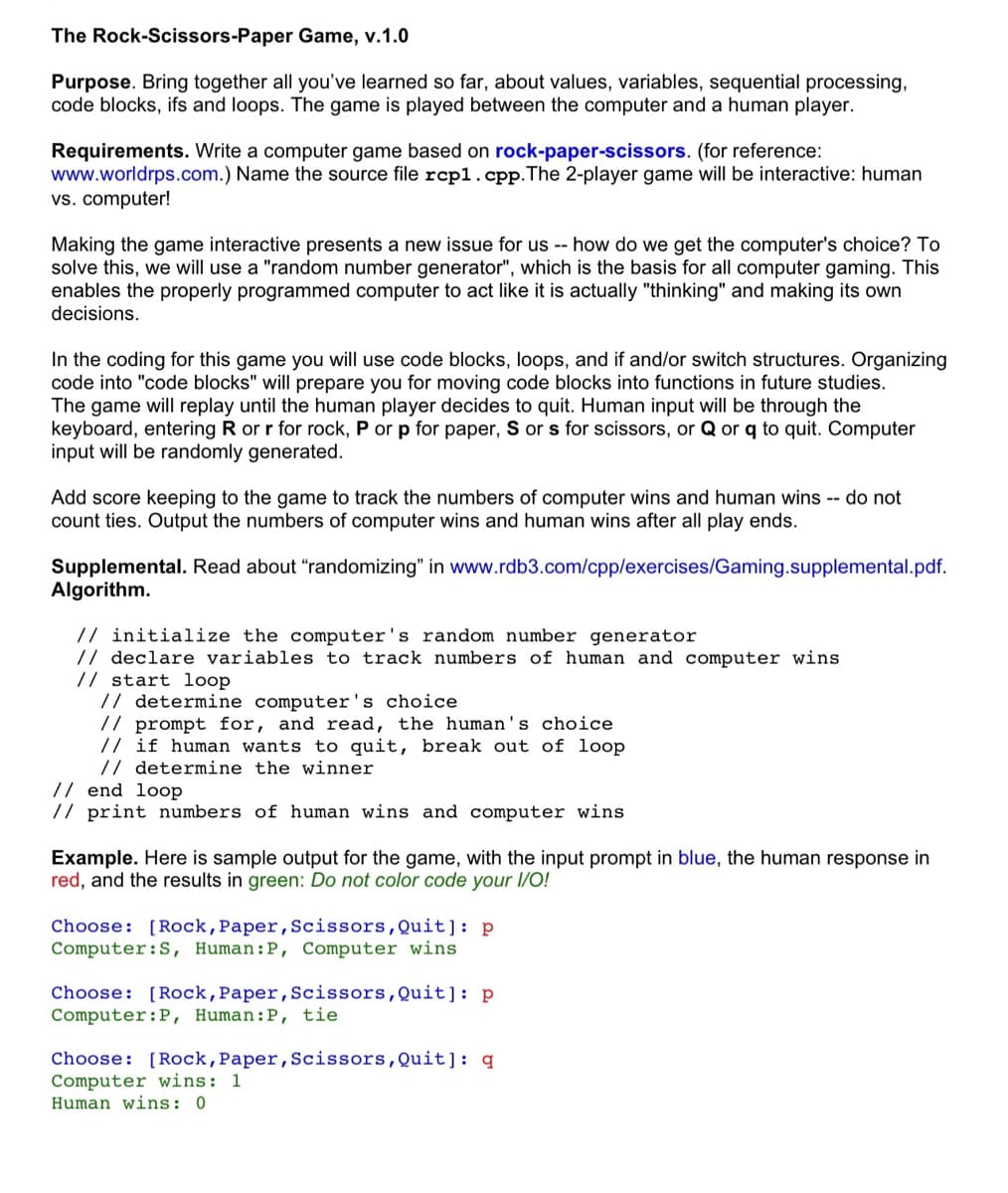 The Rock-Scissors-Paper
Game, v.1.0
Purpose. Bring together all you've learned so far, about values, variables, sequential processing,
code blocks, ifs and loops. The game is played between the computer and a human player.
Requirements. Write a computer game based on rock-paper-scissors. (for reference:
www.worldrps.com.) Name the source file rcp1.cpp. The 2-player game will be interactive: human
vs. computer!
Making the game interactive presents a new issue for us -- how do we get the computer's choice? To
solve this, we will use a "random number generator", which is the basis for all computer gaming. This
enables the properly programmed computer to act like it is actually "thinking" and making its own
decisions.
In the coding for this game you will use code blocks, loops, and if and/or switch structures. Organizing
code into "code blocks" will prepare you for moving code blocks into functions in future studies.
The game will replay until the human player decides to quit. Human input will be through the
keyboard, entering R or r for rock, P or p for paper, S or s for scissors, or Q or q to quit. Computer
input will be randomly generated.
Add score keeping to the game to track the numbers of computer wins and human wins -- do not
count ties. Output the numbers of computer wins and human wins after all play ends.
Supplemental. Read about "randomizing" in www.rdb3.com/cpp/exercises/Gaming.supplemental.pdf.
Algorithm.
// initialize the computer's random number generator
// declare variables to track numbers of human and computer wins
// start loop
// determine computer's choice
// prompt for, and read, the human's choice.
// if human wants to quit, break out of loop
// determine the winner
// end loop
// print numbers of human wins and computer wins
Example. Here is sample output for the game, with the input prompt in blue, the human response in
red, and the results in green: Do not color code your I/O!
Choose: [Rock, Paper, Scissors, Quit]: p
Computer: S, Human: P, Computer wins
Choose: [Rock, Paper, Scissors, Quit]: p
Computer: P, Human: P, tie
Choose: [Rock, Paper, Scissors, Quit]: q
Computer wins: 1
Human wins: 0