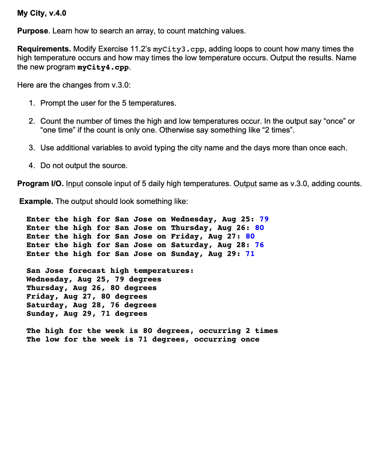 My City, v.4.0
Purpose. Learn how to search an array, to count matching values.
Requirements. Modify Exercise 11.2's myCity3.cpp, adding loops to count how many times the
high temperature occurs and how may times the low temperature occurs. Output the results. Name
the new program myCity4.cpp.
Here are the changes from v.3.0:
1. Prompt the user for the 5 temperatures.
2. Count the number of times the high and low temperatures occur. In the output say
"one time" if the count is only one. Otherwise say something like "2 times".
3. Use additional variables to avoid typing the city name and the days more than once each.
4. Do not output the source.
Program I/O. Input console input of 5 daily high temperatures. Output same as v.3.0, adding counts.
Example. The output should look something like:
Enter the high for San Jose on Wednesday, Aug 25: 79
Enter the high for San Jose on Thursday, Aug 26: 80
Enter the high for San Jose on
Enter the high for San Jose on Saturday, Aug 28: 76
Enter the high for San Jose on Sunday, Aug 29: 71
Friday, Aug 27: 80
San Jose forecast high temperatures:
Wednesday, Aug 25, 79 degrees
Thursday, Aug 26, 80 degrees
Friday, Aug 27, 80 degrees
Saturday, Aug 28, 76 degrees
Sunday, Aug 29, 71 degrees
The high for the week is 80 degrees, occurring 2 times
The low for the week is 71 degrees, occurring once
"once" or