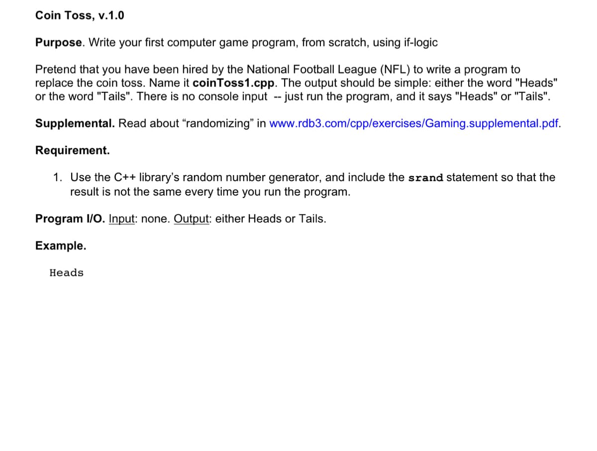 Coin Toss, v.1.0
Purpose. Write your first computer game program, from scratch, using if-logic
Pretend that you have been hired by the National Football League (NFL) to write a program to
replace the coin toss. Name it coin Toss1.cpp. The output should be simple: either the word "Heads"
or the word "Tails". There is no console input -- just run the program, and it says "Heads" or "Tails".
Supplemental. Read about "randomizing" in www.rdb3.com/cpp/exercises/Gaming.supplemental.pdf.
Requirement.
1. Use the C++ library's random number generator, and include the srand statement so that the
result is not the same every time you run the program.
Program I/O. Input: none. Output: either Heads or Tails.
Example.
Heads