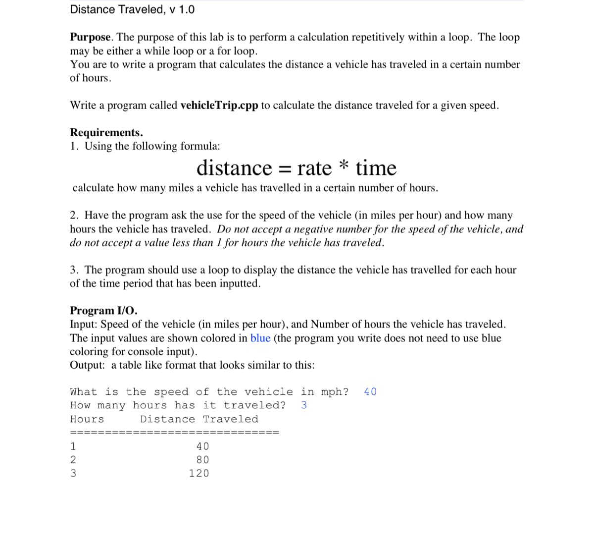 Distance Traveled, v 1.0
Purpose. The purpose of this lab is to perform a calculation repetitively within a loop. The loop
may be either a while loop or a for loop.
You are to write a program that calculates the distance a vehicle has traveled in a certain number
of hours.
Write a program called vehicle Trip.cpp to calculate the distance traveled for a given speed.
Requirements.
1. Using the following formula:
distance rate * time
=
calculate how many miles a vehicle has travelled in a certain number of hours.
2. Have the program ask the use for the speed of the vehicle (in miles per hour) and how many
hours the vehicle has traveled. Do not accept a negative number for the speed of the vehicle, and
do not accept a value less than 1 for hours the vehicle has traveled.
3. The program should use a loop to display the distance the vehicle has travelled for each hour
of the time period that has been inputted.
Program I/O.
Input: Speed of the vehicle (in miles per hour), and Number of hours the vehicle has traveled.
The input values are shown colored in blue (the program you write does not need to use blue
coloring for console input).
Output: a table like format that looks similar to this:
What is the speed of the vehicle in mph? 40
How many hours has it traveled? 3
Hours
Distance Traveled
1
2
3
40
80
120