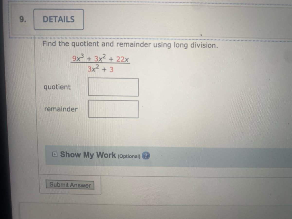 ### Long Division for Polynomials

#### Problem 9: Find the quotient and remainder using long division.

Given:
\[ \frac{9x^3 + 3x^2 + 22x}{3x^2 + 3} \]

### Steps:

1. **Enter the Dividend and Divisor:**
   - Dividend: \(9x^3 + 3x^2 + 22x\) 
   - Divisor: \(3x^2 + 3\)

2. **Division Process:**
   - Divide the leading term of the dividend by the leading term of the divisor to get the first term of the quotient.
   - Multiply the entire divisor by this term and subtract the result from the dividend.
   - Repeat the process with the resulting polynomial.

3. **Result:**
   - Upon completing the above steps, you will obtain the quotient and remainder.

### Solution Boxes:
- **Quotient:** [Input Box]
- **Remainder:** [Input Box]

---

### Optional Step for Detailed Work:
- **Show My Work (Optional):**
  [Expandable section to input detailed long division steps]

### Submit Answer
- **Button:**
  [Submit Answer]

### Visual Explanation:
There is no visual graph or diagram in this problem. The exercise focuses on polynomial long division, which involves breaking down the division process step-by-step.

---

This setup guides the student through the process of long division with polynomials, encouraging them to find the quotient and remainder manually before submitting their answer for evaluation.