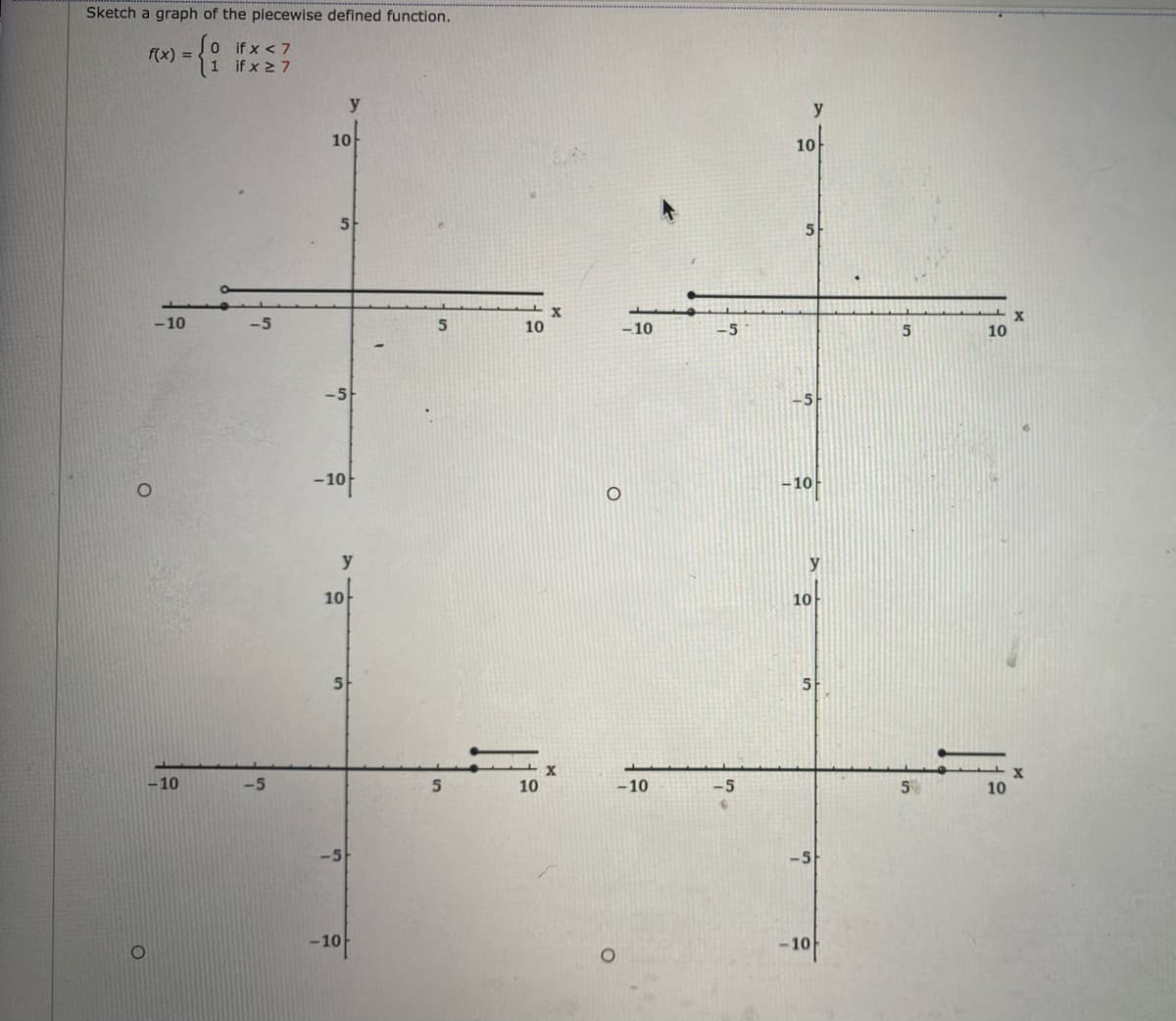 ### Piecewise Defined Function Graph

The image provided includes graphs for the piecewise defined function:

\[ f(x) =
\begin{cases} 
0 & \text{if } x < 7 \\
1 & \text{if } x \geq 7 
\end{cases}
\]

#### Analysis of the Provided Graphs

Here is a detailed explanation of each graph in the image:

1. **Top Left Graph**:
   - **X-axis**: -10 to 10.
   - **Y-axis**: -10 to 10.
   - **Behavior**:
     - For \( x < 7 \), the function value is 0 (illustrated by the horizontal line at \( y = 0 \) extending from \(-10\) to just before 7 on the x-axis with an open circle at \( x = 7 \)). 
     - For \( x \geq 7 \), the function value is 1 (represented by a horizontal line at \( y = 1 \) starting at \( x = 7 \) and moving to the right, with a solid circle at \( x = 7 \) indicating inclusion).

2. **Top Right Graph**:
   - **X-axis**: -10 to 10.
   - **Y-axis**: -10 to 10.
   - **Behavior**:
     - For \( x < 7 \), the function value remains at 0 (horizontal line at \( y = 0 \)).
     - For \( x \geq 7 \), the function value is 1. This is consistent with the definition, where at \( x = 7 \), the solid circle indicates \( f(7) = 1 \).

3. **Bottom Left Graph**:
   - **X-axis**: -10 to 10.
   - **Y-axis**: -10 to 10.
   - **Behavior**:
     - For \( x < 7 \), the function value is 0.
     - For \( x \geq 7 \), the function value is 1 (solid circle at \( x = 7 \)).

4. **Bottom Right Graph**:
   - **X-axis**: -10 to 10.
   - **Y-axis**: -10 to 10.
   - **Behavior**:
     - This replicates the previous graphs: 
