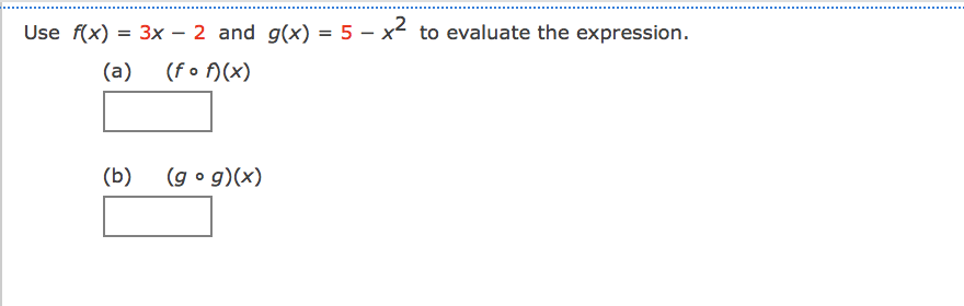 ### Compositions of Functions

In this exercise, you are given two functions:

\[ f(x) = 3x - 2 \]
\[ g(x) = 5 - x^2 \]

You need to evaluate the following composed functions:

1. **(a) \((f \circ f)(x)\)**:
   - This represents the composition of \(f\) with itself.
   - To find \((f \circ f)(x)\), you substitute \(f(x)\) into \(f\).

2. **(b) \((g \circ g)(x)\)**:
   - This represents the composition of \(g\) with itself.
   - To find \((g \circ g)(x)\), you substitute \(g(x)\) into \(g\).

For your reference:
- An empty box is provided where you can write your answers for each composed function.

These compositions require you to substitute the output of one function into the input of the same function. The procedure for solving compositions involves the following steps:

### Solving Compositions
1. **Calculate \((f \circ f)(x)\)**:
   - First, compute \(f(x)\): \( f(x) = 3x - 2 \).
   - Next, substitute \(f(x)\) into itself: \( f(f(x)) = f(3x - 2) \).
   - Then solve: \( f(3x - 2) = 3(3x - 2) - 2 \).

2. **Calculate \((g \circ g)(x)\)**:
   - First, compute \(g(x)\): \( g(x) = 5 - x^2 \).
   - Next, substitute \(g(x)\) into itself: \( g(g(x)) = g(5 - x^2) \).
   - Then solve: \( g(5 - x^2) = 5 - (5 - x^2)^2 \).

Dequeen these steps to find the specific values for the composed functions. Write your final answers in the provided boxes.