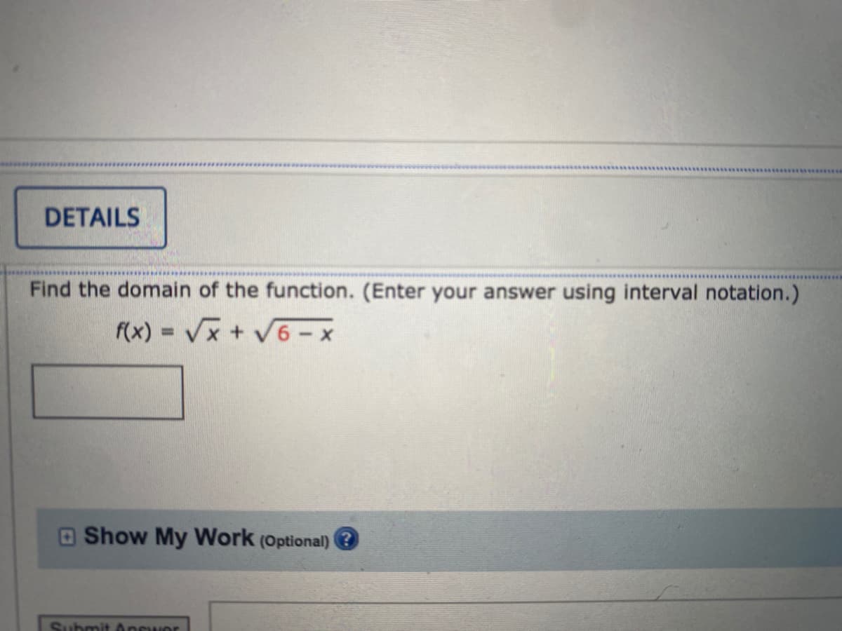 **Problem Statement:**

---

**DETAILS:**

Find the domain of the function. (Enter your answer using interval notation.)

\[ f(x) = \sqrt{x} + \sqrt{6 - x} \]

**Answer Box:**

\[ \_\_\_\_\_\_ \]

---

**Additional Options:**

- Show My Work (Optional)

**Submission Options:**

- Submit Answer