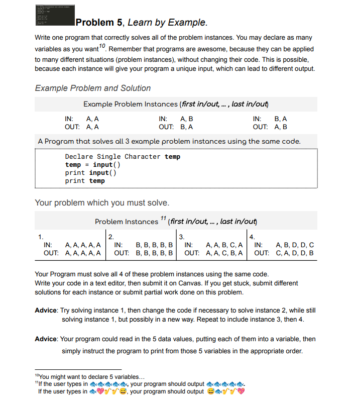 Problem 5, Learn by Example.
Write one program that correctly solves all of the problem instances. You may declare as many
variables as you want0. Remember that programs are awesome, because they can be applied
to many different situations (problem instances), without changing their code. This is possible,
because each instance will give your program a unique input, which can lead to different output.
Example Problem and Solution
Example Problem Instances (first in/out, . , last in/out)
А, В
OUT: B, A
В, А
OUT: A, B
IN:
A, A
OUT: A, A
IN:
IN:
A Program that solves all 3 example problem instances using the same code.
Declare Single Character temp
temp = input()
print input()
print temp
Your problem which you must solve.
11
Problem Instances "(first in/out, . , last in/out)
***
1.
2.
3.
4.
А, А, А, А, А
OUT: A, A, A, A, A
А, А, В, С, А
OUT: A, A, C, B, А
В, В, В, В, В
A, B, D, D, C
OUT: C, A, D, D, B
IN:
IN:
IN:
IN:
OUT: B, B, B, В, в
Your Program must solve all 4 of these problem instances using the same code.
Write your code in a text editor, then submit it on Canvas. If you get stuck, submit different
solutions for each instance or submit partial work done on this problem.
Advice: Try solving instance 1, then change the code if necessary to solve instance 2, while still
solving instance 1, but possibly in a new way. Repeat to include instance 3, then 4.
Advice: Your program could read in the 5 data values, putting each of them into a variable, then
simply instruct the program to print from those 5 variables in the appropriate order.
10You might want to declare 5 variables..
"If the user types in
If the user types in
your program should output
Ve, your program should output
