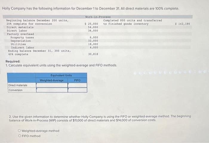 Holly Company has the following information for December 1 to December 31. All direct materials are 100% complete.
Beginning balance December 200 units,
201 complete for conversion
Direct materials
Direct labor
Factory overhead
Property taxes
Depreciation
Utilities
Indirect labor
Ending balance December 31, 300 units,
40% complete
Direct materials
Conversion
Equivalent Units
Weighted-Average
Work-in-Process
Required:
1. Calculate equivalent units using the weighted-average and FIFO methods.
FIFO
O Weighted-average method
O FIFO method
$ 25,000
54,000
34,000
6,000
32,000
18,000
4,000
30,818
Completed 800 units and transferred
to finished goods inventory
$ 142, 186
2. Use the given information to determine whether Holly Company is using the FIFO or weighted-average method. The beginning
balance of Work-in-Process (WIP) consists of $11,000 of direct materials and $14,000 of conversion costs.