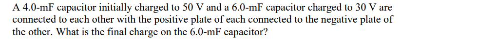 A 4.0-mF capacitor initially charged to 50 V and a 6.0-mF capacitor charged to 30 V are
connected to each other with the positive plate of each connected to the negative plate of
the other. What is the final charge on the 6.0-mF capacitor?
