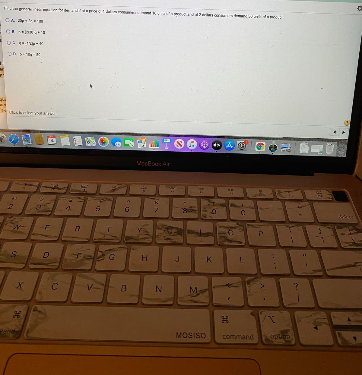 Find the general linear equation for demand if at a price of 4 dollars consumers demand 10 units of a product and at 2 dollars consumers demand 30 units of a product.
A. 20p + 2q = 100
O B. p = (2/30)q + 10
O C. q = (1/2)p + 40
O D. p+ 10q = 50
hi
ar
pr
qua
sun
it e
Click to select your answer.
?
MAR
SAES
4
étv A
DOCX
MacBook Air
吕0
888
DI
DII
DD
F2
F3
F4
F6
F7
F8
F9
F10
F11
F12
%$4
&
4.
6.
delete
E
T
Y
D
F
H.
J.
C
M-
and
MOSISO
command
option
00
IN
R
%# 3
