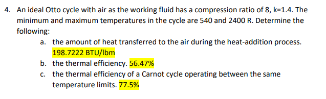 4. An ideal Otto cycle with air as the working fluid has a compression ratio of 8, k=1.4. The
minimum and maximum temperatures in the cycle are 540 and 2400 R. Determine the
following:
a. the amount of heat transferred to the air during the heat-addition process.
198.7222 BTU/lbm
b. the thermal efficiency. 56.47%
c. the thermal efficiency of a Carnot cycle operating between the same
temperature limits. 77.5%
