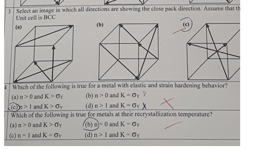 3 Select an image in which all directions are showing the close pack direction. Assume that th
Unit cell is BCC
(a)
(b)
(c)
4 Which of the following is true for a metal with elastic and strain hardening behavior?
(a) n> 0 and K> Oy
(b) n>0 and K = Oy
%3D
>1 and K> Oy
(d) n> 1 and K = OY X
Which of the following is true for metals at their recrystallization temperature?
(a) n>0 and K> Oy
((b) n= 0 and K = Oy
(c) n 1 and K = Oy
(d) n>1 and K OY
%3D
