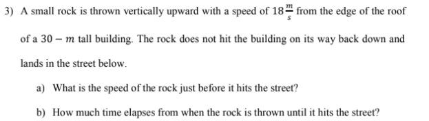 3) A small rock is thrown vertically upward with a speed of 18 from the edge of the roof
of a 30 – m tall building. The rock does not hit the building on its way back down and
lands in the street below.
a) What is the speed of the rock just before it hits the street?
b) How much time elapses from when the rock is thrown until it hits the street?
