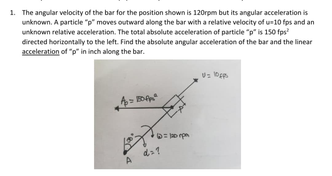 1. The angular velocity of the bar for the position shown is 120rpm but its angular acceleration is
unknown. A particle "p" moves outward along the bar with a relative velocity of u=10 fps and an
unknown relative acceleration. The total absolute acceleration of particle "" is 150 fps?
directed horizontally to the left. Find the absolute angular acceleration of the bar and the linear
acceleration of "p" in inch along the bar.
U= 10FpS
6= 120 rpm
dz?
