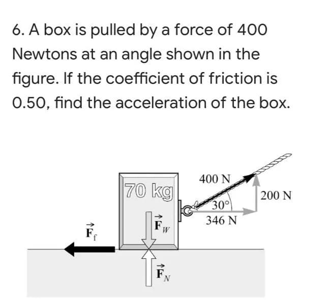 6. A box is pulled by a force of 400
Newtons at an angle shown in the
figure. If the coefficient of friction is
0.50, find the acceleration of the box.
400 N
70 kg
200 N
30°
346 N
->
FW
F.
F
N.
