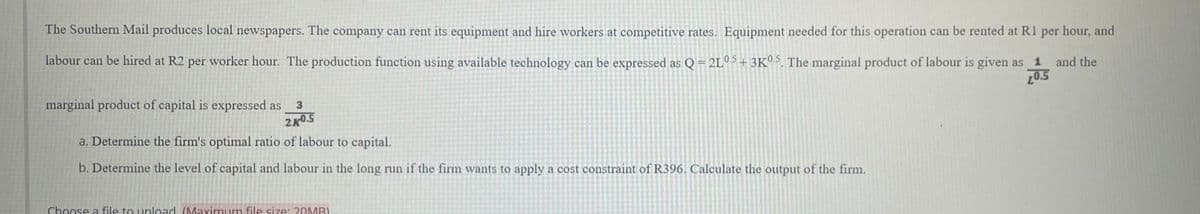 The Southern Mail produces local newspapers. The company can rent its equipment and hire workers at competitive rates. Equipment needed for this operation can be rented at R1 per hour, and
labour can be hired at R2 per worker hour. The production function using available technology can be expressed as Q = 2L05 +3K0.5. The marginal product of labour is given as 1
20.5
and the
marginal product of capital is expressed as
3
2K0.5
a. Determine the firm's optimal ratio of labour to capital.
b. Determine the level of capital and labour in the long run if the firm wants to apply a cost constraint of R396. Calculate the output of the firm.
Choose a file to upload (Maximum file size: 20MBI