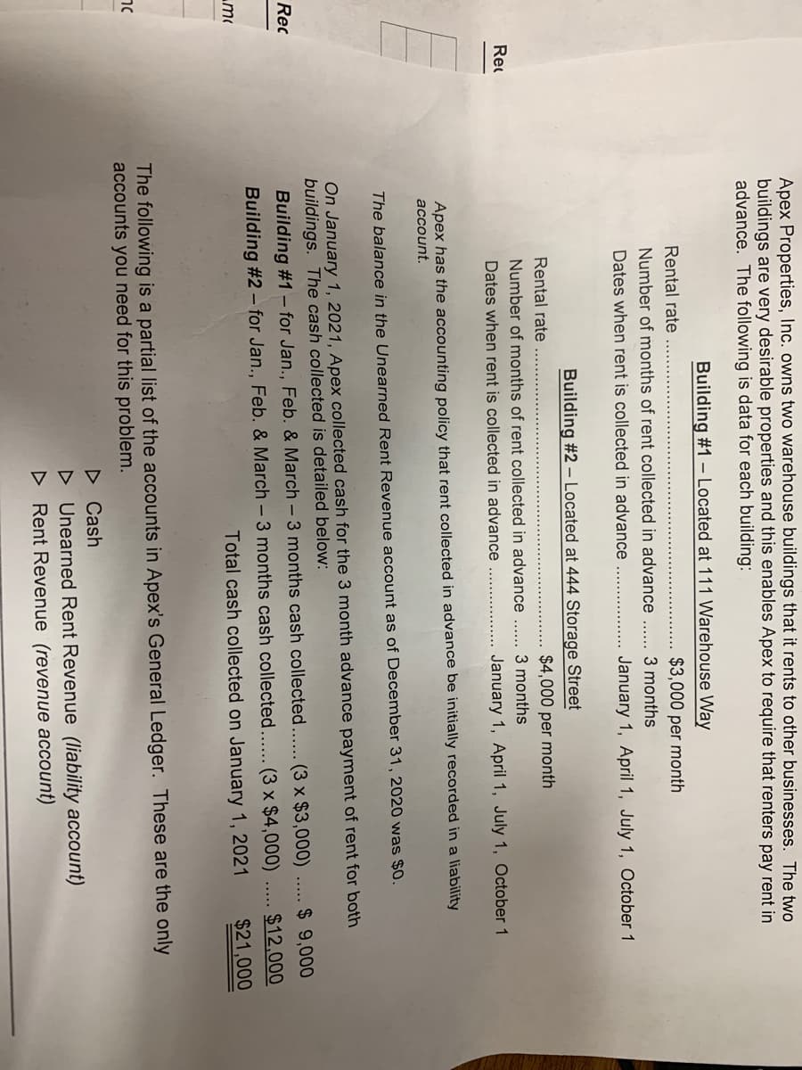 Apex Properties, Inc. owns two warehouse buildings that it rents to other businesses. The two
buildings are very desirable properties and this enables Apex to require that renters pay rent in
advance. The following is data for each building:
Building #1 - Located at 111 Warehouse Way
Rental rate
$3,000 per month
Number of months of rent collected in advance
3 months
Dates when rent is collected in advance
January 1, April 1, July 1, October 1
Building #2 – Located at 444 Storage Street
Rental rate
$4,000 per month
Number of months of rent collected in advance
3 months
Rec
Dates when rent is collected in advance
January 1, April 1, July 1, October 1
Apex has the accounting policy that rent collected in advance be initially recorded in a liability
account.
The balance in the Unearned Rent Revenue account as of December 31, 2020 was $0.
On January 1, 2021, Apex collected cash for the 3 month advance payment of rent for both
buildings. The cash collected is detailed below:
Rec
Building #1– for Jan., Feb. & March - 3 months cash collected.... (3 x $3,000)
$ 9,000
$12,000
Building #2 – for Jan., Feb. & March – 3 months cash collected.... (3 x $4,000)
Total cash collected on January 1, 2021
m
$21,000
The following is a partial list of the accounts in Apex's General Ledger. These are the only
accounts you need for this problem.
D Cash
D Unearned Rent Revenue (liability account)
D Rent Revenue (revenue account)

