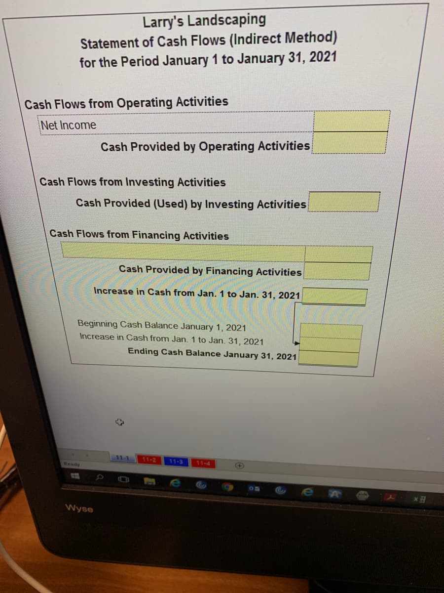 Larry's Landscaping
Statement of Cash Flows (Indirect Method)
for the Period January 1 to January 31, 2021
Cash Flows from Operating Activities
Net Income
Cash Provided by Operating Activities
Cash Flows from Investing Activities
Cash Provided (Used) by Investing Activities
Cash Flows from Financing Activities
Cash Provided by Financing Activities
Increase in Cash from Jan. 1 to Jan. 31, 2021
Beginning Cash Balance January 1, 2021
Increase in Cash from Jan. 1 to Jan. 31, 2021
Ending Cash Balance January 31, 2021
11-1
11-2
11-3
11-4
Ready
Wyse
