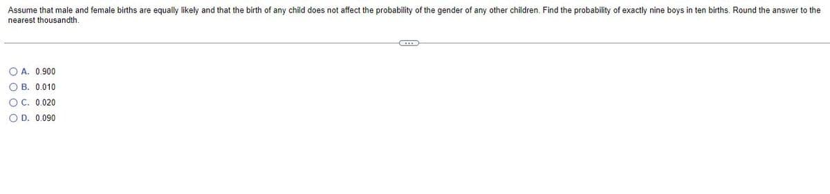 Assume that male and female births are equally likely and that the birth of any child does not affect the probability of the gender of any other children. Find the probability of exactly nine boys in ten births. Round the answer to the
nearest thousandth.
C
O A. 0.900
OB. 0.010
OC. 0.020
O D. 0.090