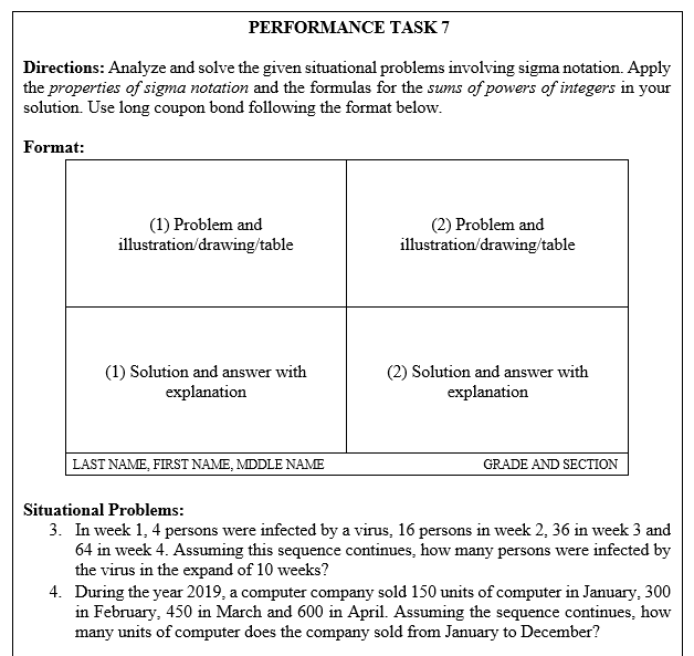 PERFORMANCE TASK 7
Directions: Analyze and solve the given situational problems involving sigma notation. Apply
the properties of sigma notation and the formulas for the sums of powers of integers in your
solution. Use long coupon bond following the format below.
Format:
(1) Problem and
illustration/drawing/table
(2) Problem and
illustration/drawing/table
(1) Solution and answer with
explanation
(2) Solution and answer with
explanation
LAST NAME, FIRST NAME, MDDLE NAME
GRADE AND SECTION
Situational Problems:
3. In week 1, 4 persons were infected by a virus, 16 persons in week 2, 36 in week 3 and
64 in week 4. Assuming this sequence continues, how many persons were infected by
the virus in the expand of 10 weeks?
4. During the year 2019, a computer company sold 150 units of computer in January, 300
in February, 450 in March and 600 in April. Assuming the sequence continues, how
many units of computer does the company sold from January to December?
