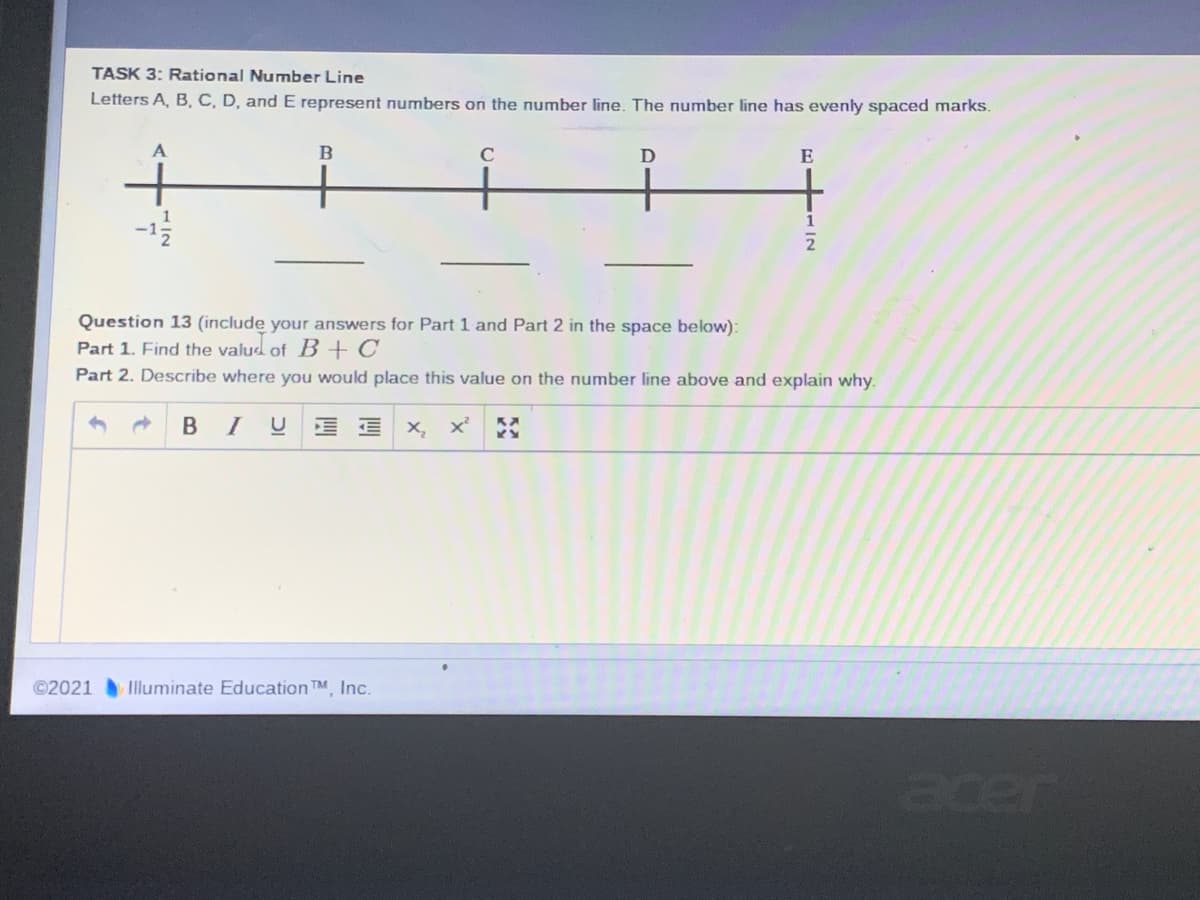 TASK 3: Rational Number Line
Letters A, B, C, D, and E represent numbers on the number line. The number line has evenly spaced marks.
A
C
D
E
+
1
Question 13 (include your answers for Part 1 and Part 2 in the space below):
Part 1. Find the valud of B + C
Part 2. Describe where you would place this value on the number line above and explain why.
* BIU E E
X, x
©2021 Illuminate Education TM, Inc.
acer
