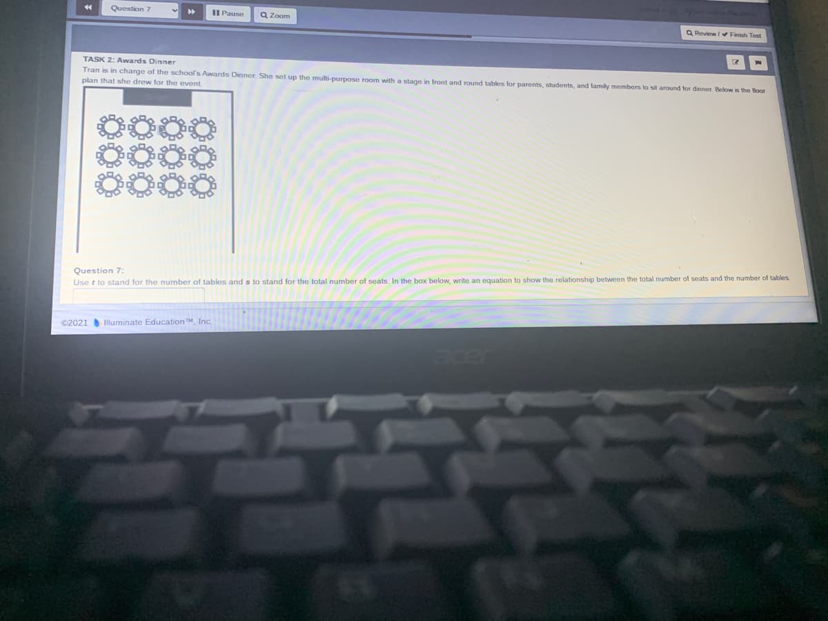 Question 7
II Pause
Q Zoom
Q Review I Finish Test
TASK 2: Awards Dinner
Tran is in charge of the school's Awards Dinner. She set up the multi-purpose room with a stage in front and round tables for parents, students, and family members to sit around for dinner Below is the lloor
plan that she drew for the event.
0000
Question 7:
Use t to stand for the number of tables and s to stand for the total number of seats. In the box below, write an equation to show the relationship between the total number of seats and the number of tables.
©2021 Illuminate Education TM, Inc.
acer
