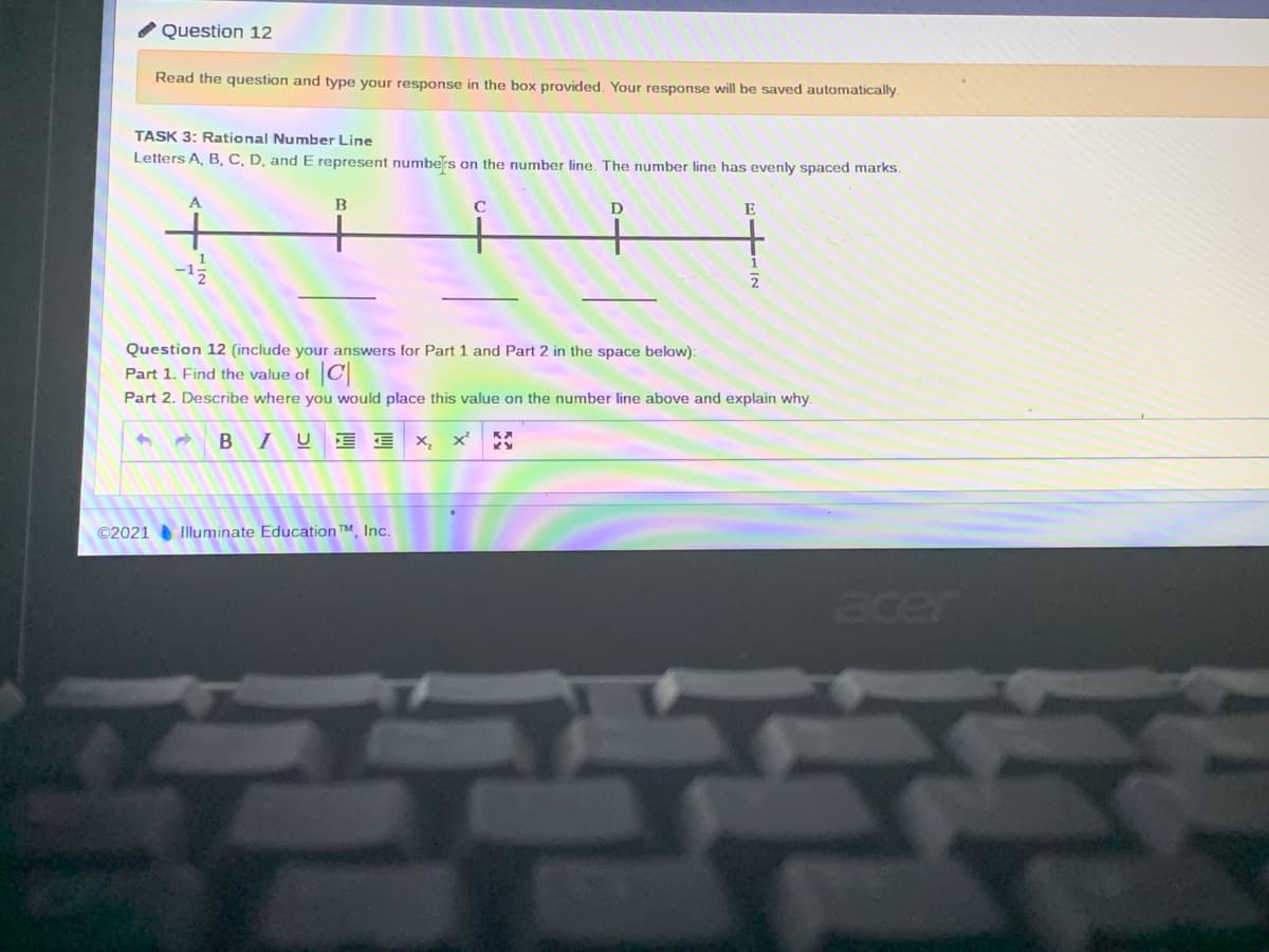 / Question 12
Read the question and type your response in the box provided. Your response will be saved automatically.
TASK 3: Rational Number Line
Letters A, B, C, D, and E represent numbers on the number line. The number line has evenly spaced marks.
B
E
-15
2
Question 12 (include your answers for Part 1 and Part 2 in the space below):
Part 1. Find the value of C
Part 2. Describe where you would place this value on the number line above and explain why.
B IU
E E x, x'
©2021 Illuminate Education™. Inc.
acer
